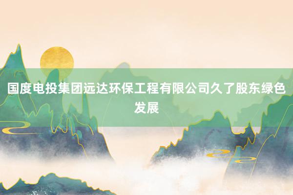 国度电投集团远达环保工程有限公司久了股东绿色发展